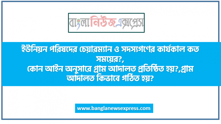 ইউনিয়ন পরিষদের চেয়ারম্যান ও সদস্যগণের কার্যকাল কত সময়ের?,কোন আইন অনুসারে গ্রাম আদালত প্রতিষ্ঠিত হয়?,গ্রাম আদালত কিভাবে গঠিত হয়?