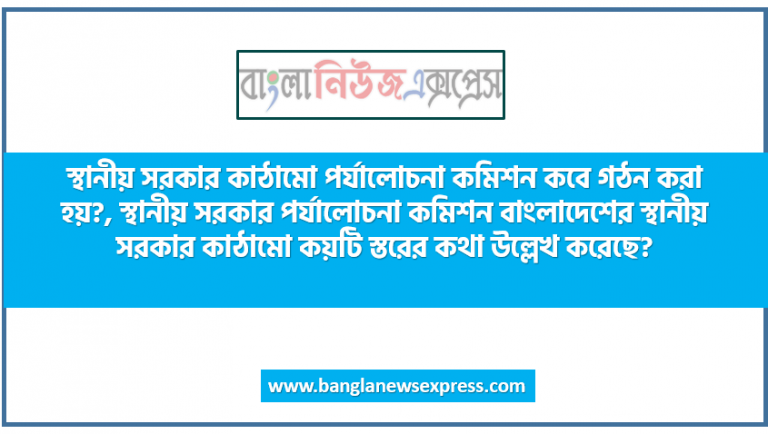 স্থানীয় সরকার কাঠামো পর্যালোচনা কমিশন কবে গঠন করা হয়?, স্থানীয় সরকার পর্যালোচনা কমিশন বাংলাদেশের, স্থানীয় সরকার কাঠামো কয়টি স্তরের কথা উল্লেখ করেছে?