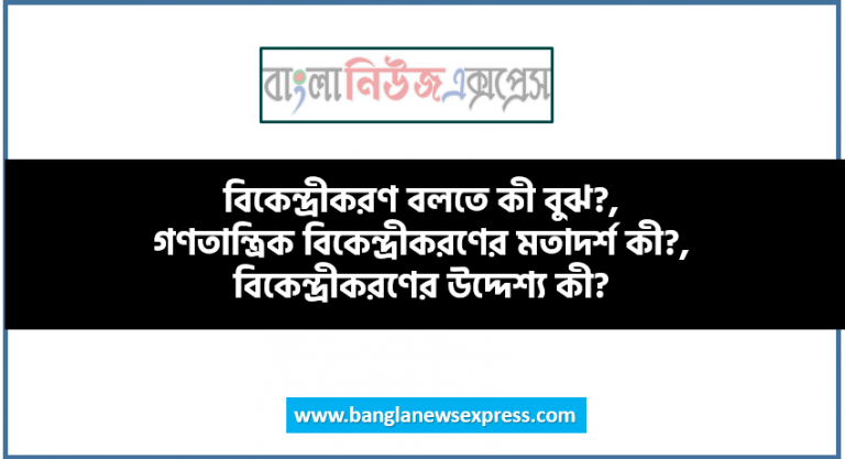 বিকেন্দ্রীকরণ বলতে কী বুঝ?, গণতান্ত্রিক বিকেন্দ্রীকরণের মতাদর্শ কী?, বিকেন্দ্রীকরণের উদ্দেশ্য কী?, বিকেন্দ্রীকরণের ক্ষেত্রে বেশির ভাগ সিদ্ধান্ত কে গ্রহণ করে?