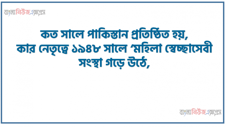 কত সালে পাকিস্তান প্রতিষ্ঠিত হয়, কার নেতৃত্বে ১৯৪৮ সালে ‘মহিলা স্বেচ্ছাসেবী সংস্থা গড়ে উঠে