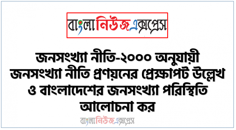 জনসংখ্যা নীতি-২০০০ অনুযায়ী জনসংখ্যা নীতি প্রণয়নের প্রেক্ষাপট উল্লেখ ও বাংলাদেশের জনসংখ্যা পরিস্থিতি আলোচনা কর