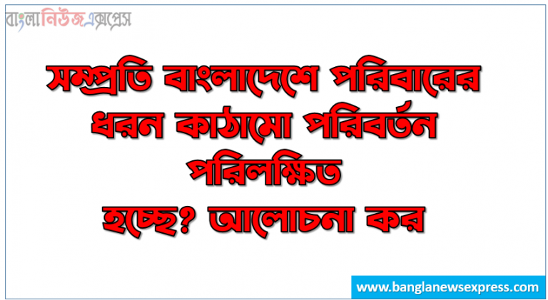 সম্প্রতি বাংলাদেশে পরিবারের ধরন কাঠামো পরিবর্তন পরিলক্ষিত হচ্ছে? আলোচনা কর।, সম্প্রতি বাংলাদেশে পরিবার কাঠামো পরিবর্তন প্রক্রিয়া সম্পর্কে আলোচনা কর।