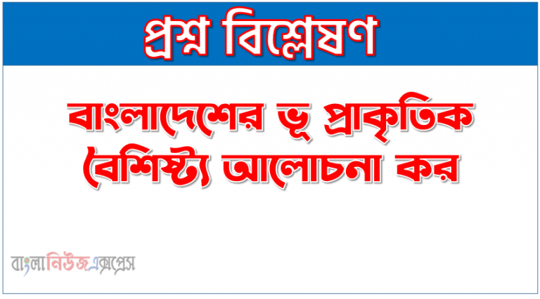 বাংলাদেশের ভূ প্রাকৃতিক বৈশিষ্ট্য আলোচনা কর, বাংলাদেশের অবস্থান ও ভূ-প্রকৃতির বৈশিষ্ট্য আলােচনা কর