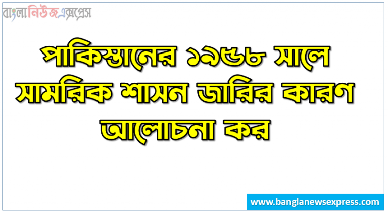 পাকিস্তানের ১৯৫৮ সালে সামরিক শাসন জারির কারণ আলোচনা কর।,১৯৫৮ সালে সামরিক শাসন জারির কারণগুলো কী?, ১৯৫৮ সালে পাকিস্তানে সামরিক