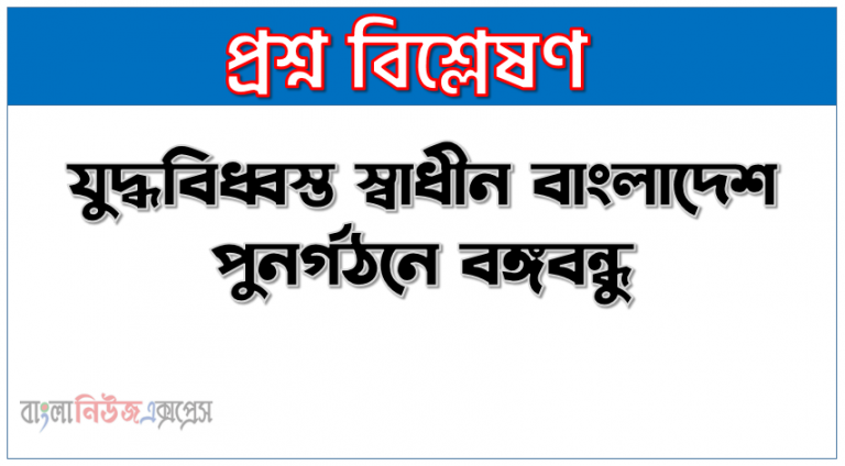 যুদ্ধবিধ্বস্ত স্বাধীন বাংলাদেশ পুনর্গঠনে বঙ্গবন্ধু, বঙ্গবন্ধু সরকারের গৃহীত পদক্ষেপসমূহ আলোচনা কর, বাংলাদেশ পুনর্গঠনে বঙ্গবন্ধুর ভূমিকা