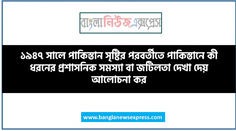 ১৯৪৭ সালে পাকিস্তান সৃষ্টির পরবর্তীতে পাকিস্তানে কী ধরনের প্রশাসনিক সমস্যা বা জটিলতা দেখা দেয় আলোচনা কর