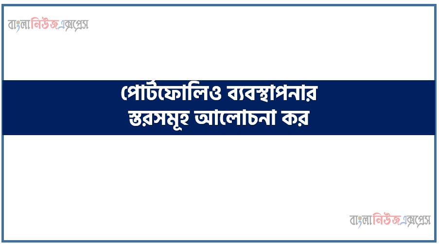 পোর্টফোলিও ব্যবস্থাপনার স্তরসমূহ আলোচনা কর, পোর্টফোলিও ব্যবস্থাপনা প্রক্রিয়া ব্যাখ্যা কর, পোর্টফোলিও ব্যবস্থাপনার ধাপসমূহ সংক্ষেপে লিখ, পোর্টফোলিও ব্যবস্থাপনার পদক্ষেপ বর্ণনা কর