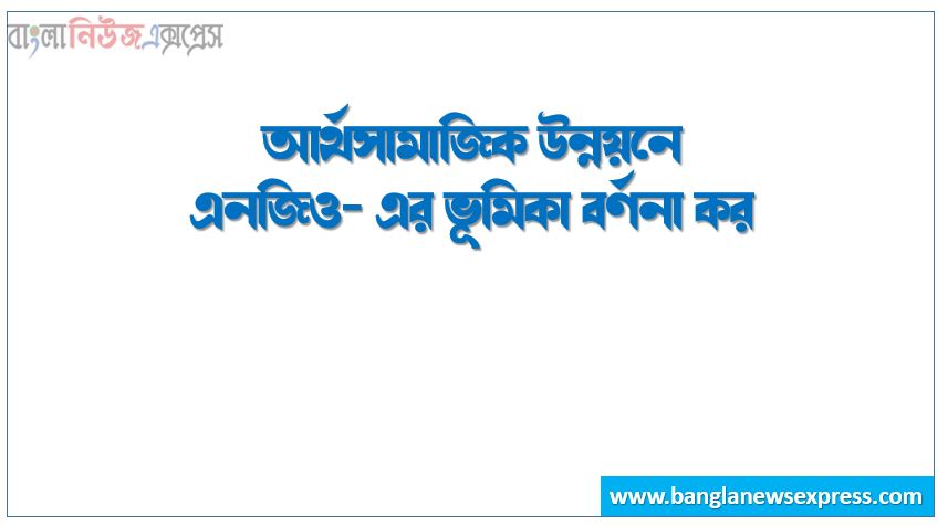 আর্থসামাজিক উন্নয়নে এনজিও- এর ভূমিকা বর্ণনা কর, আর্থসামাজিক উন্নয়নে এনজিও-এর পদক্ষেপ আলোচনা কর