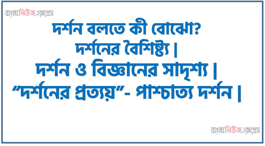 দর্শন বলতে কী বোঝো?, দর্শনের বৈশিষ্ট্য ,দর্শন ও বিজ্ঞানের সাদৃশ্য ,“দর্শনের প্রত্যয়”- পাশ্চাত্য দর্শন