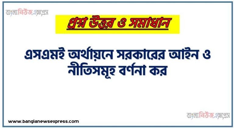 এসএমই অর্থায়নে সরকারের আইন ও নীতিসমূহ বর্ণনা কর, এসএমই এবং ক্ষুদ্র অর্থায়ন কার্যক্রমের উন্নয়নে নিয়ন্ত্রণযোগ্য প্রয়োজনীয় শর্তসমূহ বর্ণনা কর ৷