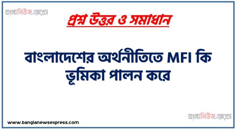 বাংলাদেশের অর্থনীতিতে MFI কি ভূমিকা পালন করে, বাংলাদেশের আর্থসামাজিক অবস্থার উন্নয়নে ক্ষুদ্র অর্থায়ন গুরুত্বপূর্ণ ভূমিকা পালন করছে ব্যাখ্যা কর।