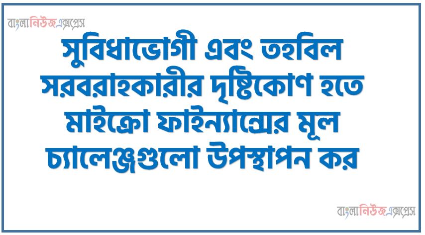 সুবিধাভোগী এবং তহবিল সরবরাহকারীর দৃষ্টিকোণ হতে মাইক্রো ফাইন্যান্সের মূল চ্যালেঞ্জগুলো উপস্থাপন কর