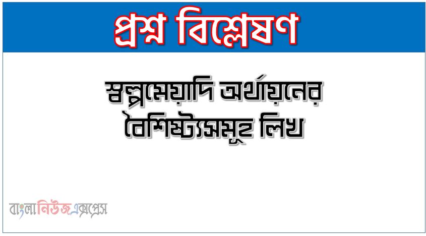 স্বল্পমেয়াদি অর্থায়নের বৈশিষ্ট্যসমূহ লিখ, স্বল্পমেয়াদি ঋণের বৈশিষ্ট্যসমূহ বর্ণনা কর