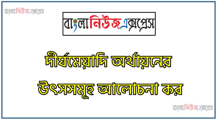 দীর্ঘমেয়াদি অর্থায়নের উৎসসমূহ আলোচনা কর,দীর্ঘমেয়াদি অর্থায়নের উৎস সম্পর্কে যা জান লিখ,দীর্ঘমেয়াদি অর্থায়নের উৎসসমূহ বর্ণনা কর