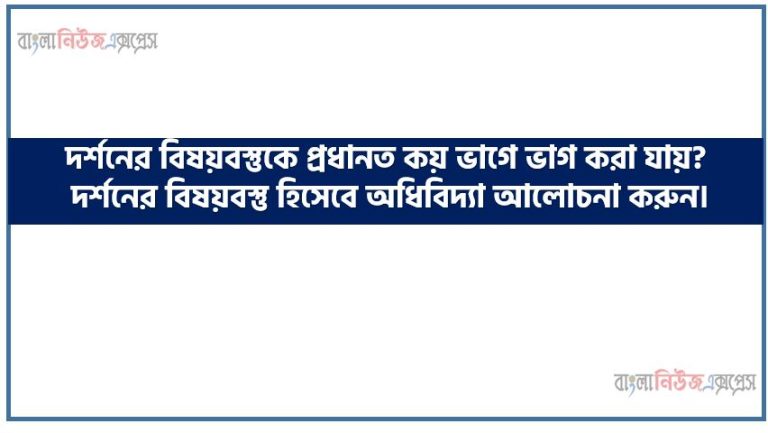 দর্শনের বিষয়বস্তুকে প্রধানত কয় ভাগে ভাগ করা যায়?, দর্শনের বিষয়বস্তু হিসেবে অধিবিদ্যা আলোচনা করুন।