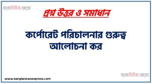 কর্পোরেট পরিচালনার গুরুত্ব আলোচনা কর,একটি প্রতিষ্ঠানের জন্য কর্পোরেট গভার্নেন্স এর প্রয়োজনীয়তা ব্যাখ্যা কর