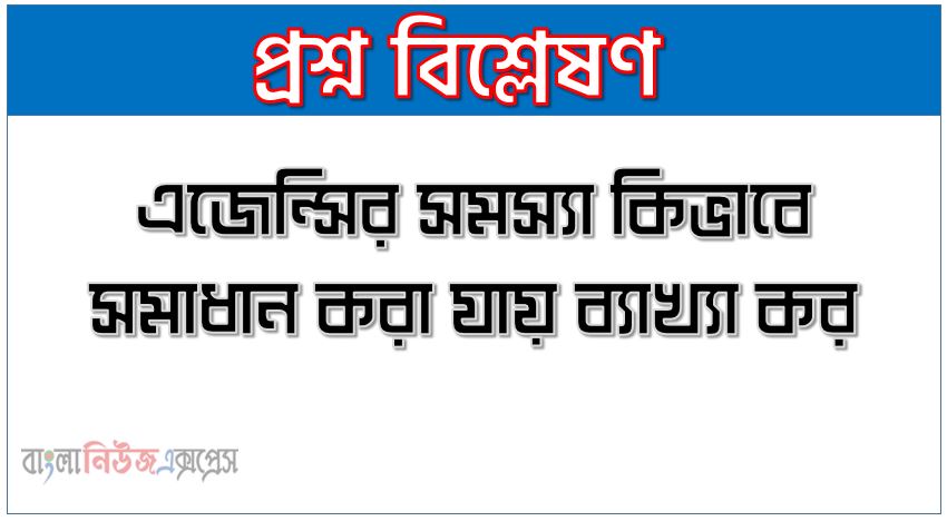 এজেন্সির সমস্যা কিভাবে সমাধান করা যায় ব্যাখ্যা কর ,এজেন্সি সমস্যার সমূহ নিরসনের উপায় সমূহ আলোচনা কর ,এজেন্সি সমস্যা দূর করনের হাতের সম তুলে ধরো